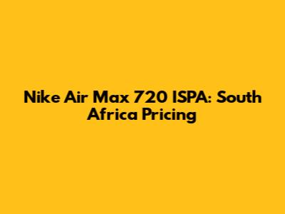 Nike Air Max 720 ISPA: South Africa Pricing