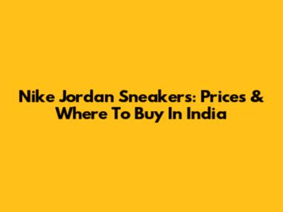 Nike Jordan Sneakers: Prices & Where To Buy In India