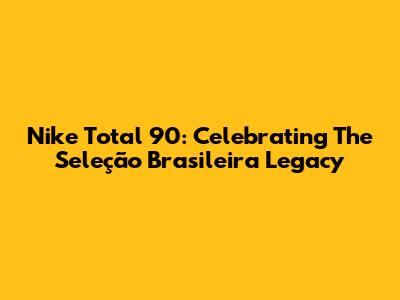 Nike Total 90: Celebrating The Seleção Brasileira Legacy