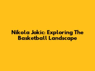 Nikola Jokic: Exploring The Basketball Landscape