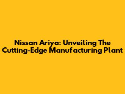 Nissan Ariya: Unveiling The Cutting-Edge Manufacturing Plant