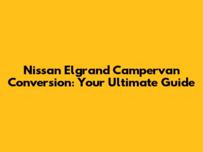 Nissan Elgrand Campervan Conversion: Your Ultimate Guide