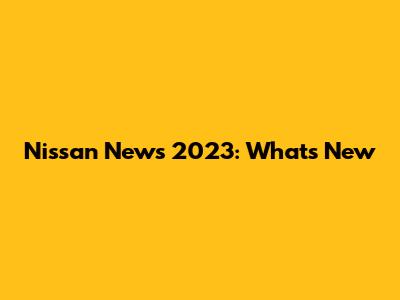Nissan News 2023: What's New