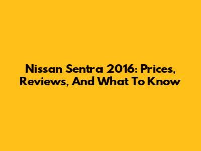 Nissan Sentra 2016: Prices, Reviews, And What To Know