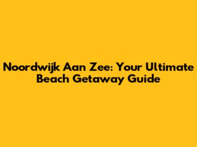 Noordwijk Aan Zee: Your Ultimate Beach Getaway Guide