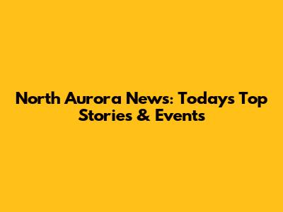 North Aurora News: Today's Top Stories & Events