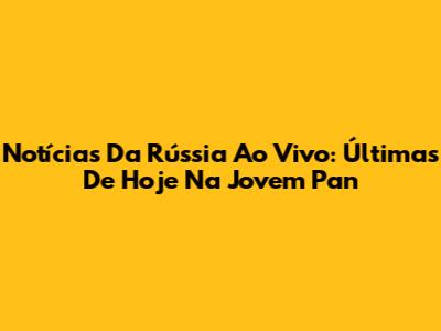 Notícias Da Rússia Ao Vivo: Últimas De Hoje Na Jovem Pan