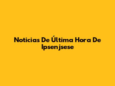 Noticias De Última Hora De Ipsenjsese