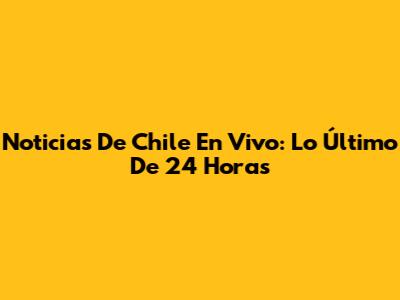 Noticias De Chile En Vivo: Lo Último De 24 Horas