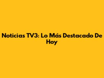 Noticias TV3: Lo Más Destacado De Hoy