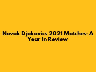 Novak Djokovic's 2021 Matches: A Year In Review
