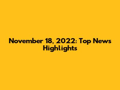 November 18, 2022: Top News Highlights