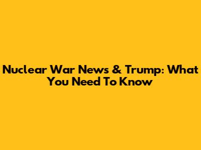 Nuclear War News & Trump: What You Need To Know