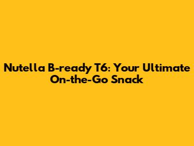 Nutella B-ready T6: Your Ultimate On-the-Go Snack