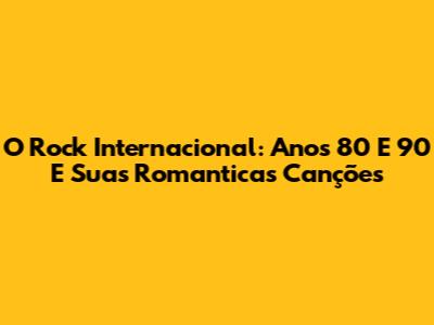 O Rock Internacional: Anos 80 E 90 E Suas Romanticas Canções
