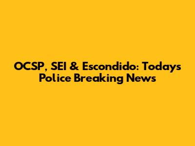 OCSP, SEI & Escondido: Today's Police Breaking News