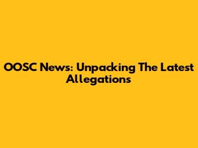 OOSC News: Unpacking The Latest Allegations