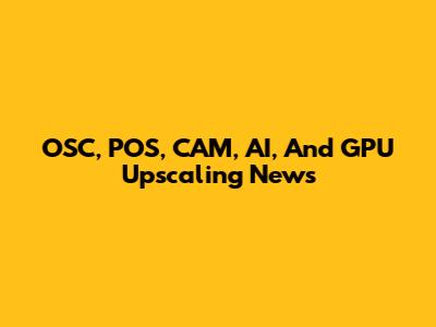 OSC, POS, CAM, AI, And GPU Upscaling News