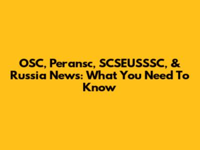 OSC, Peransc, SCSEUSSSC, & Russia News: What You Need To Know