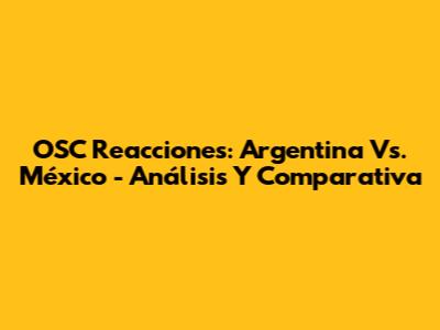 OSC Reacciones: Argentina Vs. México - Análisis Y Comparativa