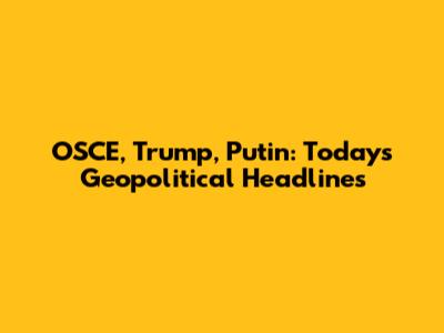 OSCE, Trump, Putin: Today's Geopolitical Headlines