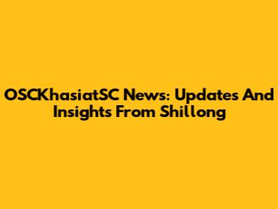 OSCKhasiatSC News: Updates And Insights From Shillong