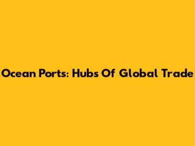 Ocean Ports: Hubs Of Global Trade