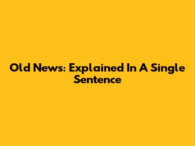 Old News: Explained In A Single Sentence