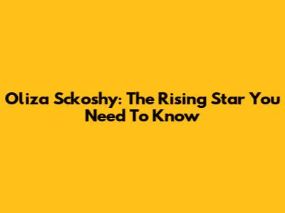 Oliza Sckoshy: The Rising Star You Need To Know
