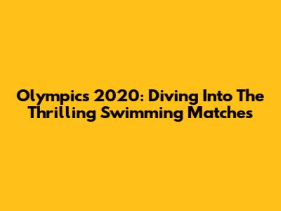 Olympics 2020: Diving Into The Thrilling Swimming Matches