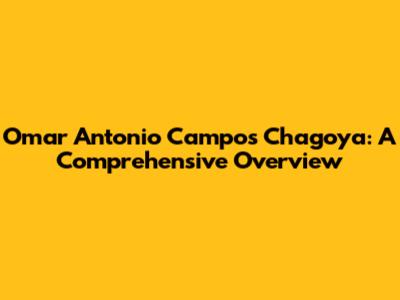 Omar Antonio Campos Chagoya: A Comprehensive Overview