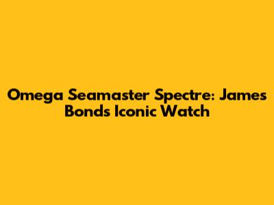Omega Seamaster Spectre: James Bond's Iconic Watch