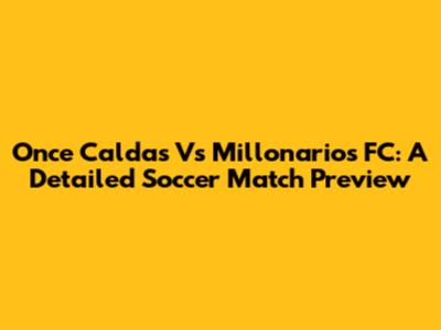 Once Caldas Vs Millonarios FC: A Detailed Soccer Match Preview