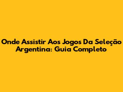 Onde Assistir Aos Jogos Da Seleção Argentina: Guia Completo