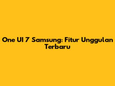 One UI 7 Samsung: Fitur Unggulan Terbaru