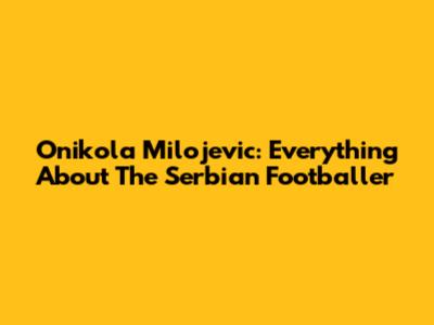 Onikola Milojevic: Everything About The Serbian Footballer
