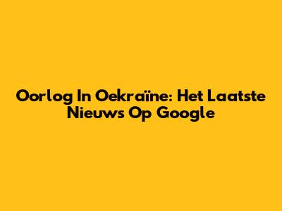 Oorlog In Oekraïne: Het Laatste Nieuws Op Google