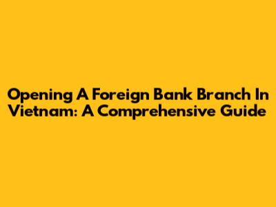 Opening A Foreign Bank Branch In Vietnam: A Comprehensive Guide