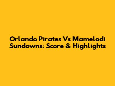 Orlando Pirates Vs Mamelodi Sundowns: Score & Highlights
