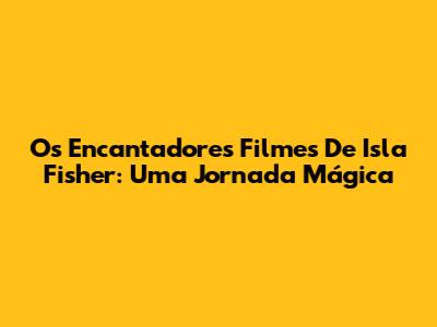 Os Encantadores Filmes De Isla Fisher: Uma Jornada Mágica