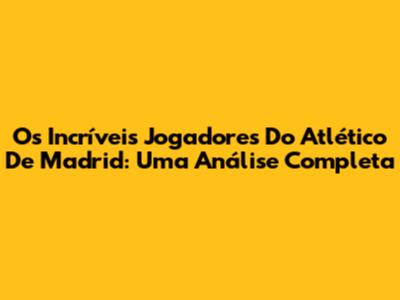 Os Incríveis Jogadores Do Atlético De Madrid: Uma Análise Completa