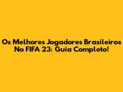 Os Melhores Jogadores Brasileiros No FIFA 23: Guia Completo!
