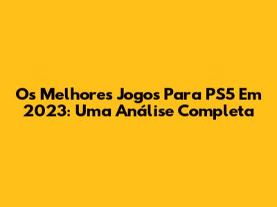 Os Melhores Jogos Para PS5 Em 2023: Uma Análise Completa