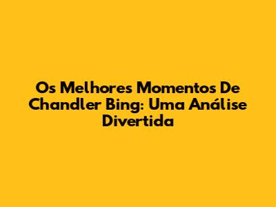 Os Melhores Momentos De Chandler Bing: Uma Análise Divertida