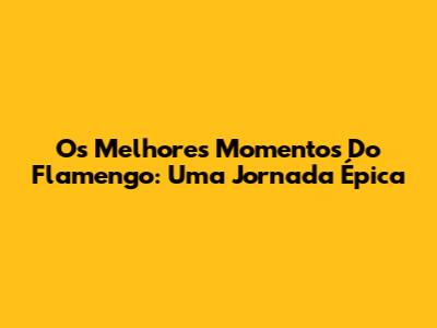 Os Melhores Momentos Do Flamengo: Uma Jornada Épica