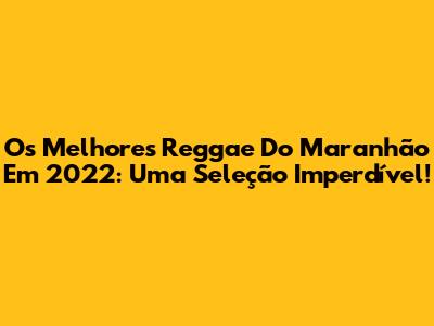 Os Melhores Reggae Do Maranhão Em 2022: Uma Seleção Imperdível!