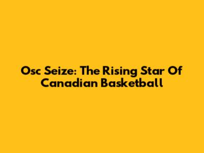 Osc Seize: The Rising Star Of Canadian Basketball