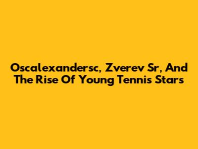Oscalexandersc, Zverev Sr, And The Rise Of Young Tennis Stars