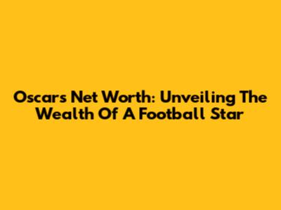 Oscar's Net Worth: Unveiling The Wealth Of A Football Star