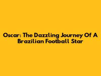 Oscar: The Dazzling Journey Of A Brazilian Football Star